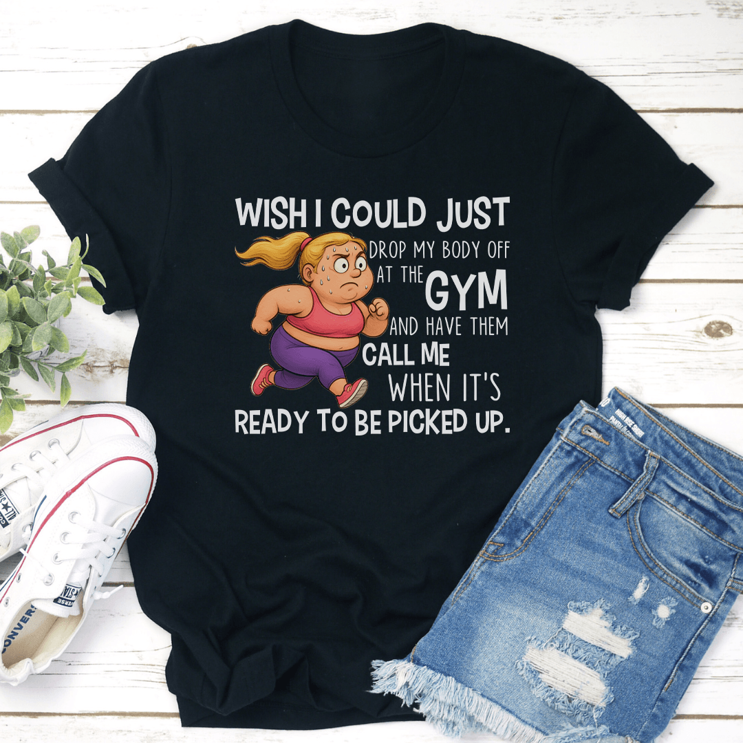Wish I Could Just Drop My Body Off At The Gym Tee