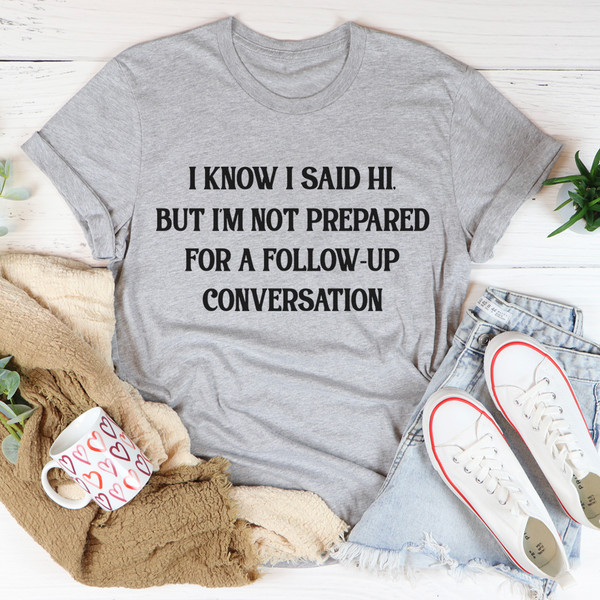 I Know I Said Hi But I'm Not Prepared For A Follow-Up Conversation Tee