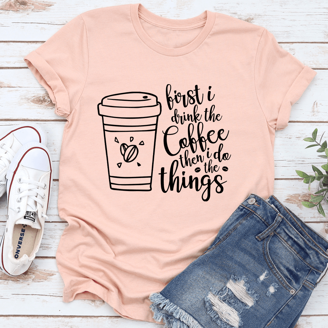 First I Drink The Coffee Then I Do The Things Tee