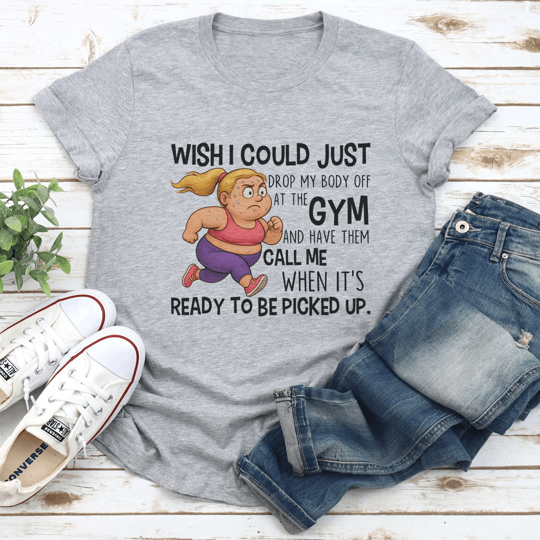 Wish I Could Just Drop My Body Off At The Gym Tee